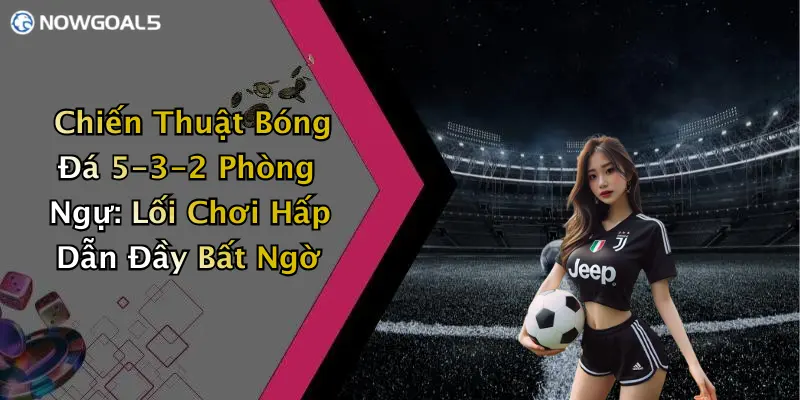 Chiến Thuật Bóng Đá 5-3-2 Phòng Ngự: Lối Chơi Hấp Dẫn Đầy Bất Ngờ