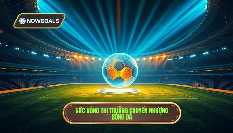 Thị trường chuyển nhượng: Tâm điểm của mọi sự chú ý
